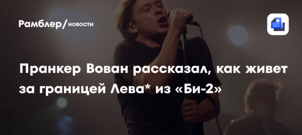 «Видны изменения в психике»: пранкер Вован рассказал, как живет за границей Лева* из «Би-2»